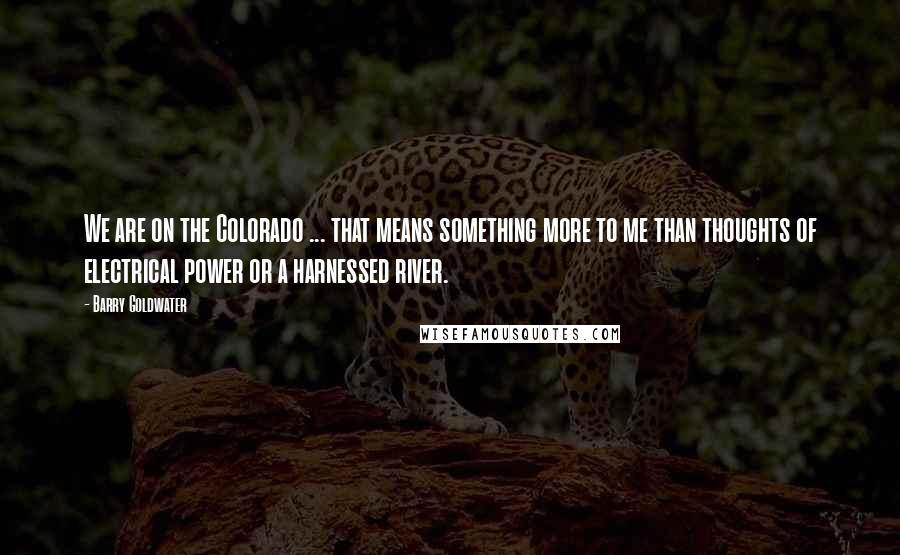 Barry Goldwater Quotes: We are on the Colorado ... that means something more to me than thoughts of electrical power or a harnessed river.