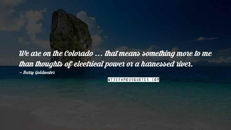 Barry Goldwater Quotes: We are on the Colorado ... that means something more to me than thoughts of electrical power or a harnessed river.