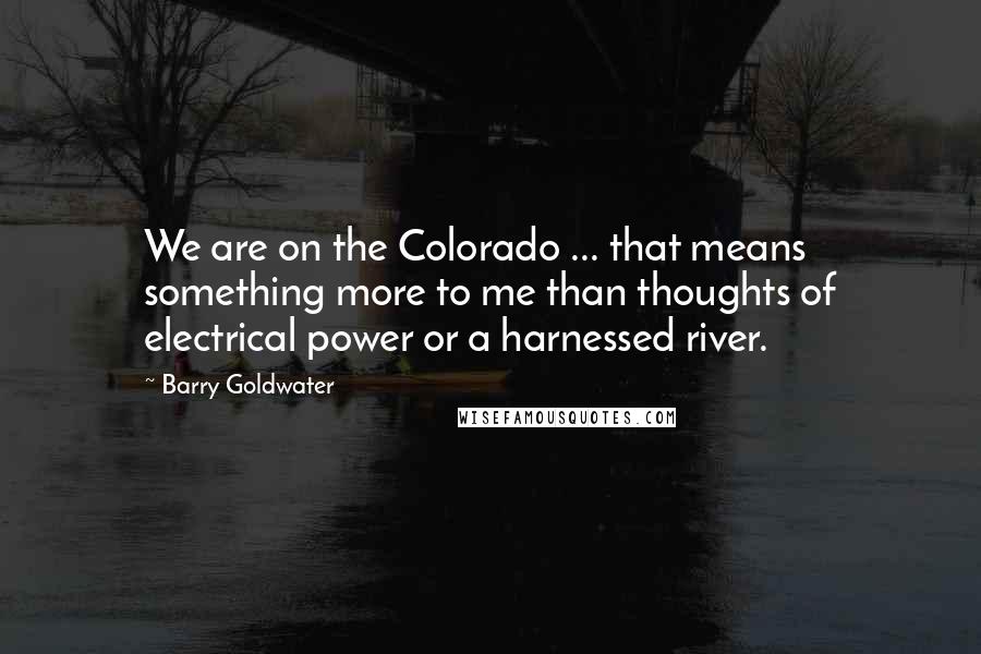 Barry Goldwater Quotes: We are on the Colorado ... that means something more to me than thoughts of electrical power or a harnessed river.