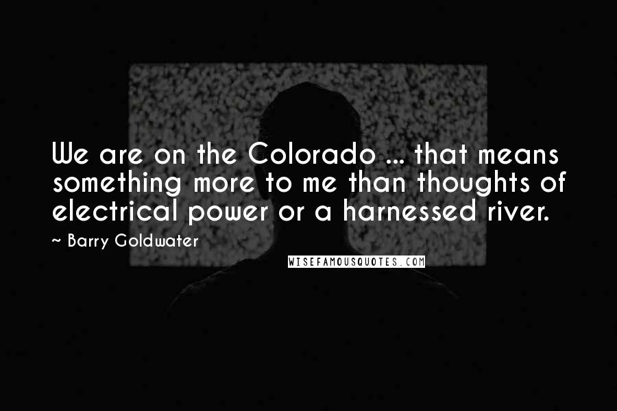 Barry Goldwater Quotes: We are on the Colorado ... that means something more to me than thoughts of electrical power or a harnessed river.