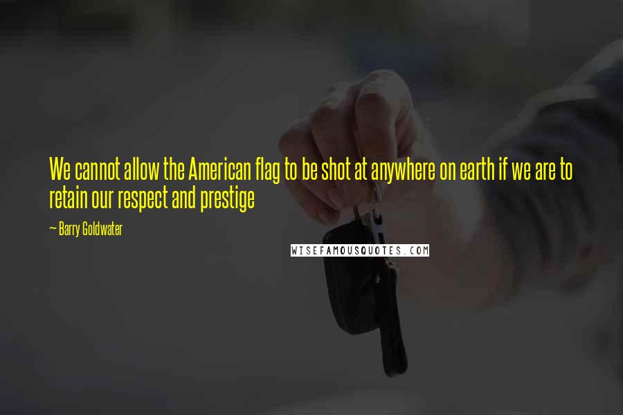 Barry Goldwater Quotes: We cannot allow the American flag to be shot at anywhere on earth if we are to retain our respect and prestige