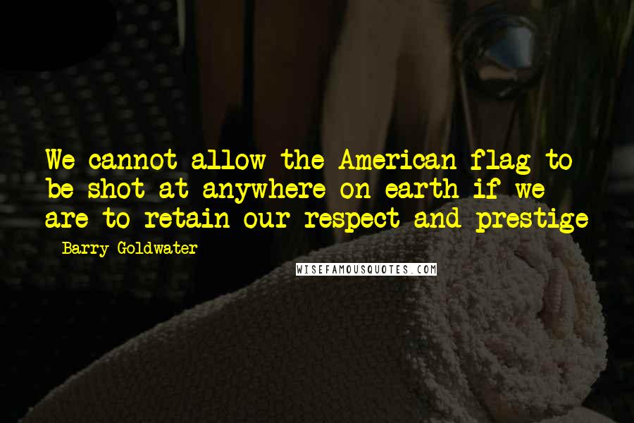 Barry Goldwater Quotes: We cannot allow the American flag to be shot at anywhere on earth if we are to retain our respect and prestige