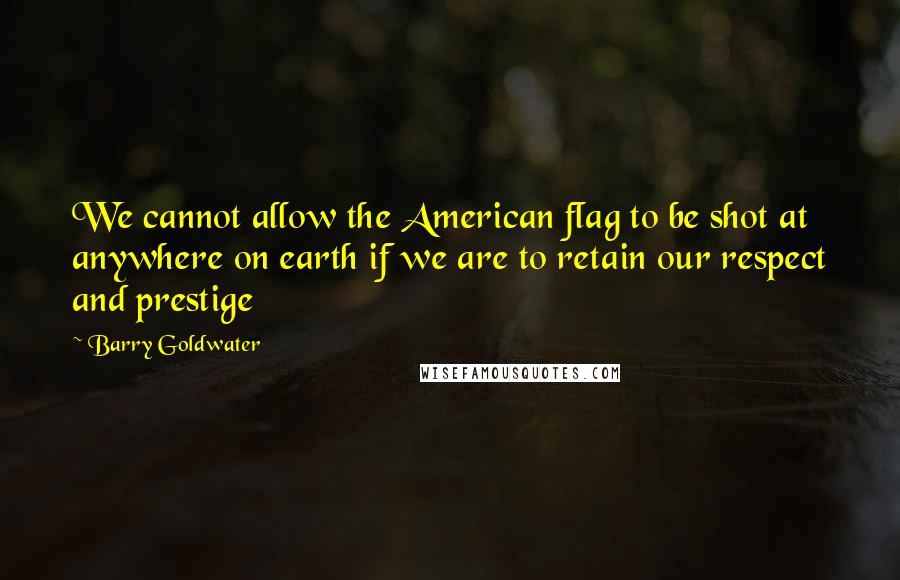 Barry Goldwater Quotes: We cannot allow the American flag to be shot at anywhere on earth if we are to retain our respect and prestige