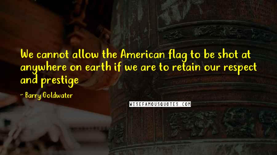 Barry Goldwater Quotes: We cannot allow the American flag to be shot at anywhere on earth if we are to retain our respect and prestige