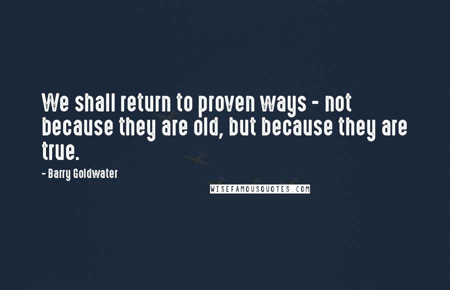 Barry Goldwater Quotes: We shall return to proven ways - not because they are old, but because they are true.