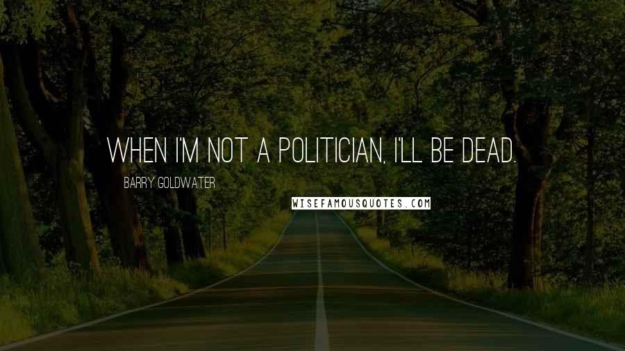 Barry Goldwater Quotes: When I'm not a politician, I'll be dead.