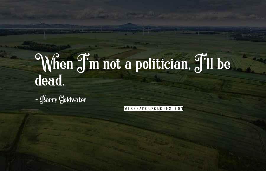 Barry Goldwater Quotes: When I'm not a politician, I'll be dead.