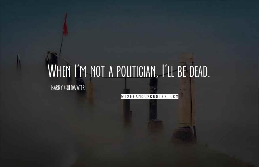 Barry Goldwater Quotes: When I'm not a politician, I'll be dead.