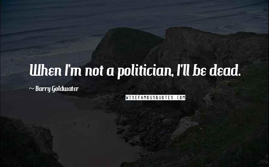 Barry Goldwater Quotes: When I'm not a politician, I'll be dead.