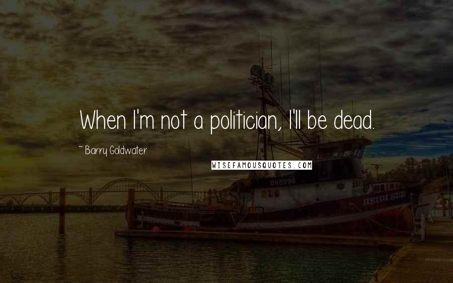 Barry Goldwater Quotes: When I'm not a politician, I'll be dead.