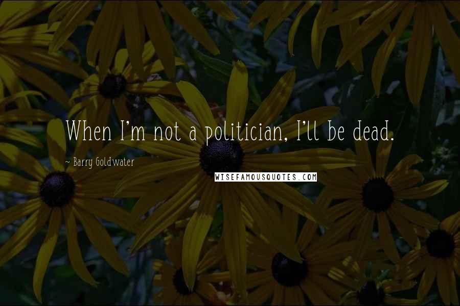 Barry Goldwater Quotes: When I'm not a politician, I'll be dead.