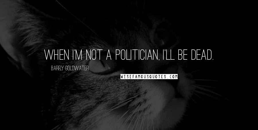 Barry Goldwater Quotes: When I'm not a politician, I'll be dead.