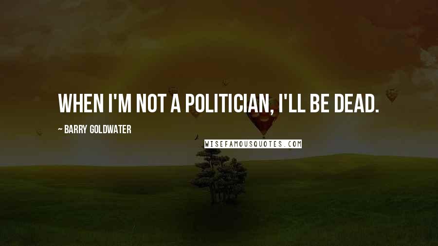 Barry Goldwater Quotes: When I'm not a politician, I'll be dead.