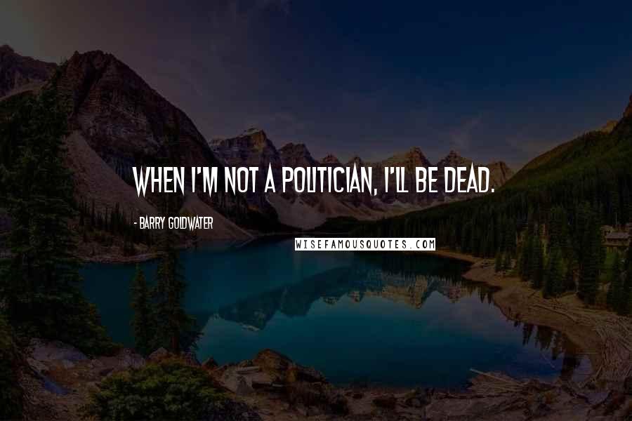 Barry Goldwater Quotes: When I'm not a politician, I'll be dead.