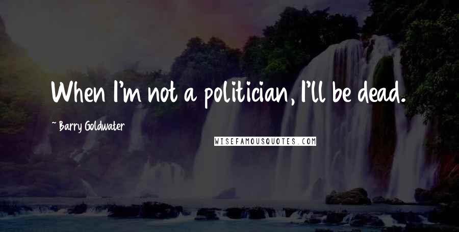 Barry Goldwater Quotes: When I'm not a politician, I'll be dead.