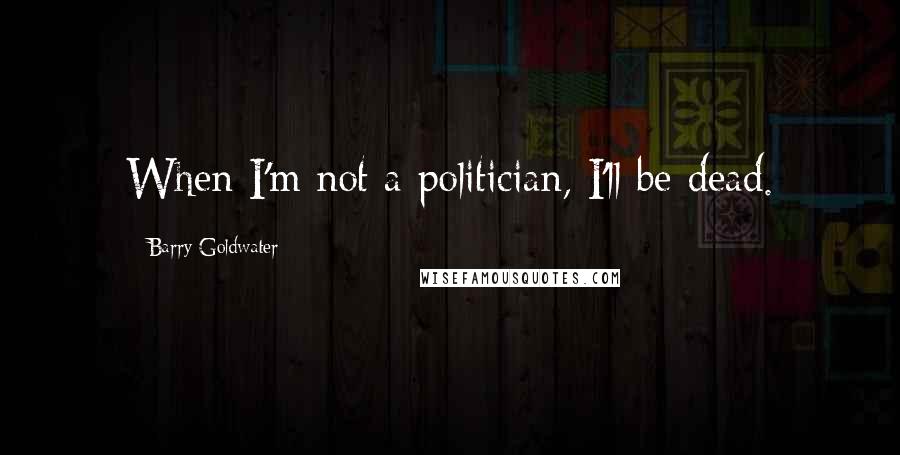 Barry Goldwater Quotes: When I'm not a politician, I'll be dead.