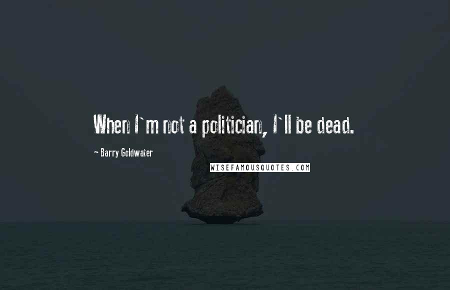 Barry Goldwater Quotes: When I'm not a politician, I'll be dead.