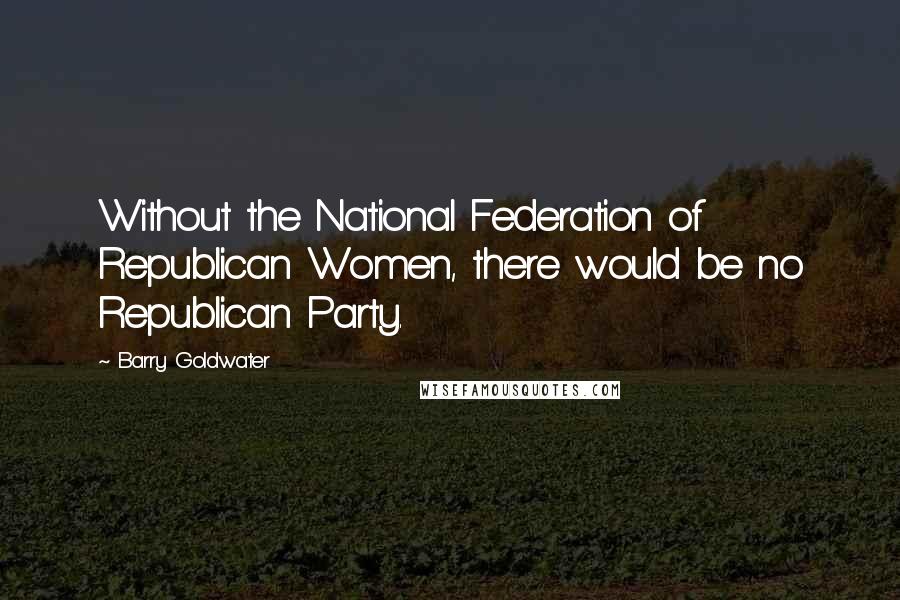 Barry Goldwater Quotes: Without the National Federation of Republican Women, there would be no Republican Party.