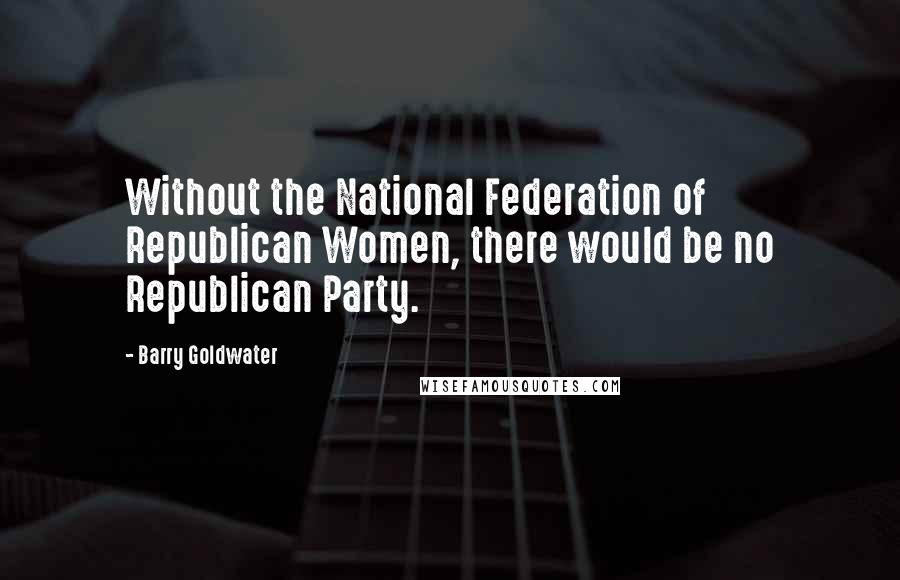 Barry Goldwater Quotes: Without the National Federation of Republican Women, there would be no Republican Party.