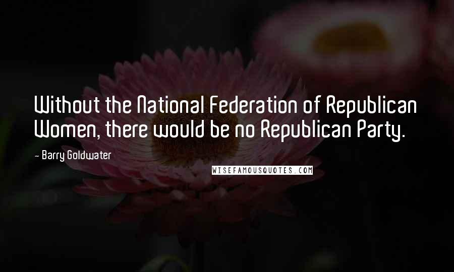 Barry Goldwater Quotes: Without the National Federation of Republican Women, there would be no Republican Party.