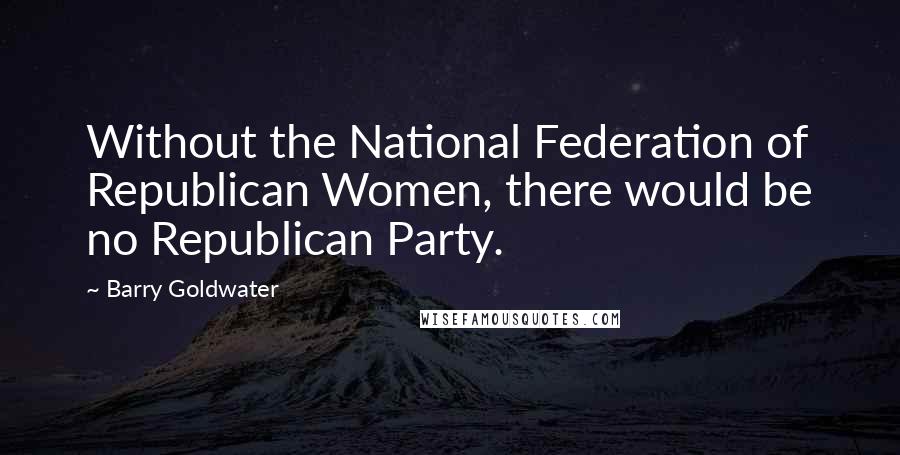 Barry Goldwater Quotes: Without the National Federation of Republican Women, there would be no Republican Party.