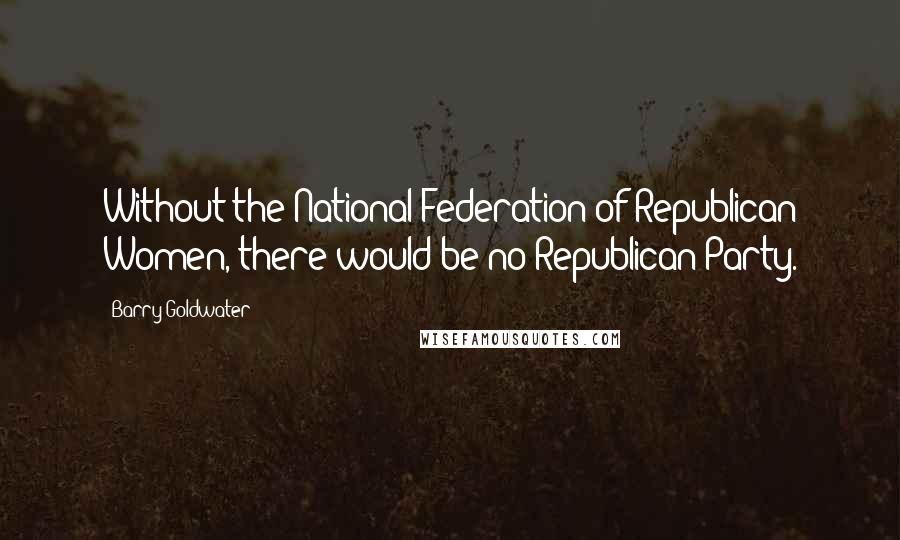 Barry Goldwater Quotes: Without the National Federation of Republican Women, there would be no Republican Party.