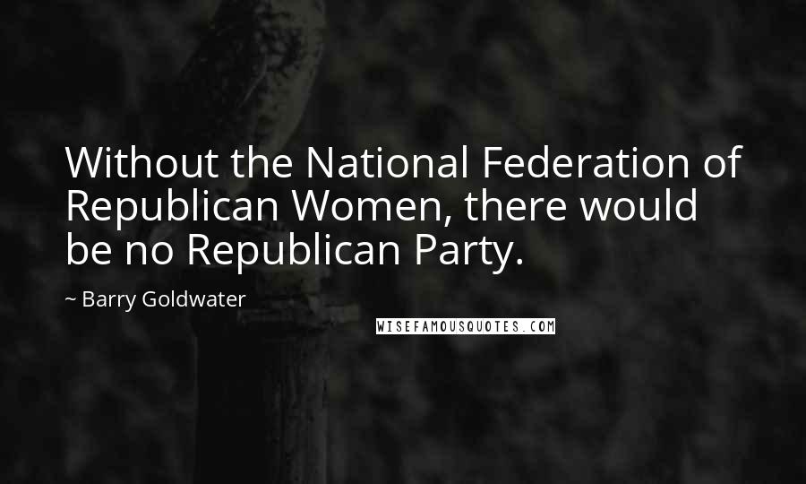 Barry Goldwater Quotes: Without the National Federation of Republican Women, there would be no Republican Party.