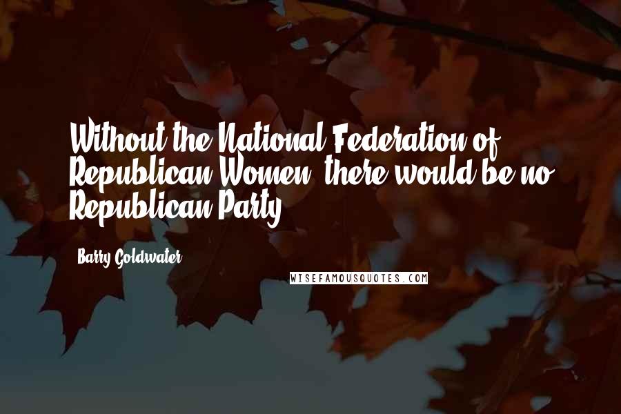 Barry Goldwater Quotes: Without the National Federation of Republican Women, there would be no Republican Party.