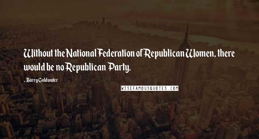 Barry Goldwater Quotes: Without the National Federation of Republican Women, there would be no Republican Party.