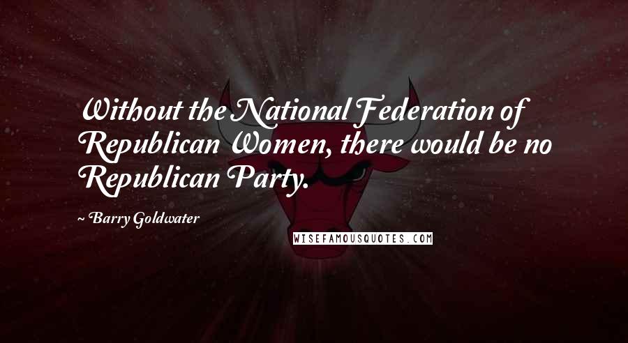 Barry Goldwater Quotes: Without the National Federation of Republican Women, there would be no Republican Party.