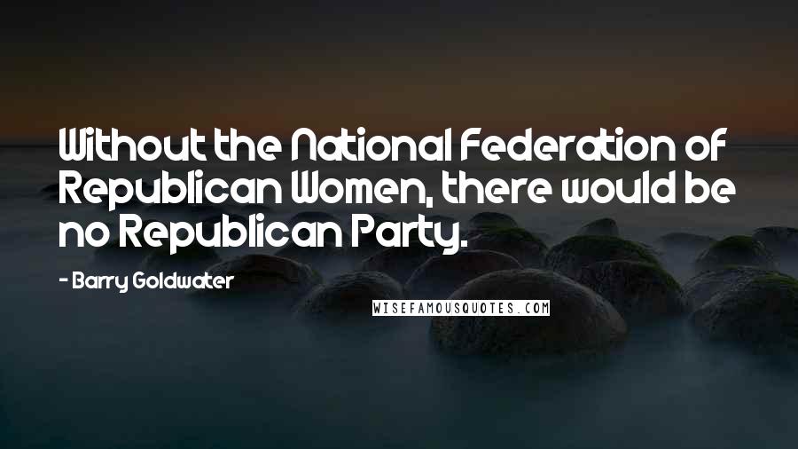 Barry Goldwater Quotes: Without the National Federation of Republican Women, there would be no Republican Party.