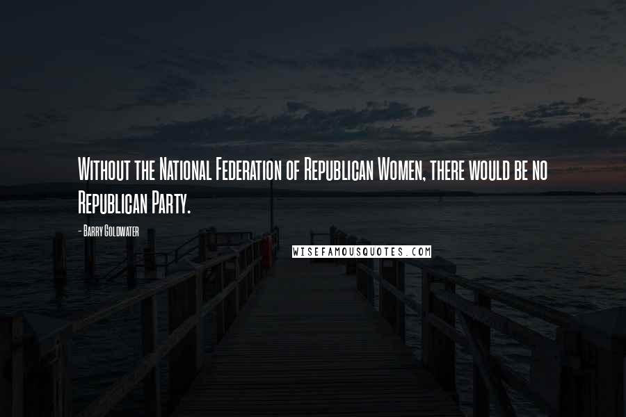 Barry Goldwater Quotes: Without the National Federation of Republican Women, there would be no Republican Party.