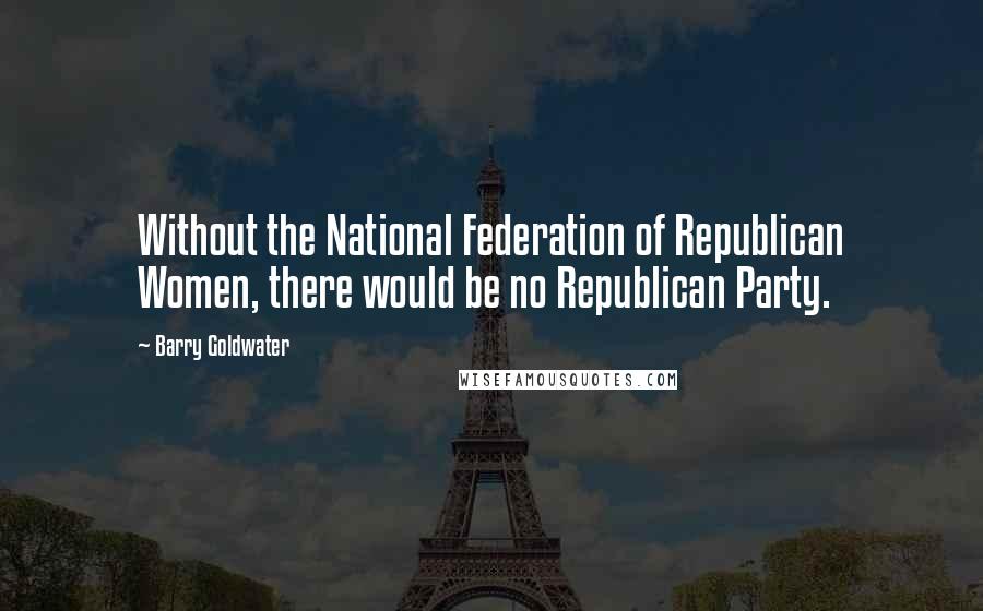 Barry Goldwater Quotes: Without the National Federation of Republican Women, there would be no Republican Party.