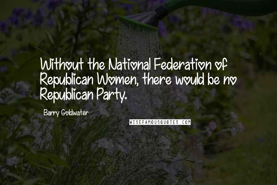 Barry Goldwater Quotes: Without the National Federation of Republican Women, there would be no Republican Party.