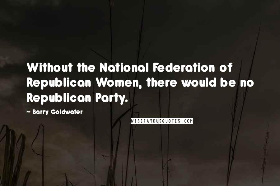 Barry Goldwater Quotes: Without the National Federation of Republican Women, there would be no Republican Party.