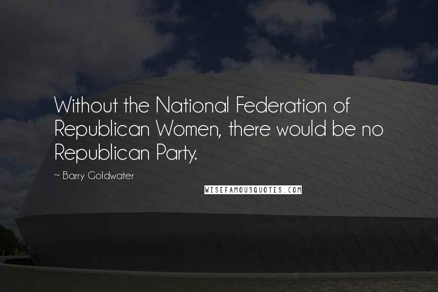 Barry Goldwater Quotes: Without the National Federation of Republican Women, there would be no Republican Party.