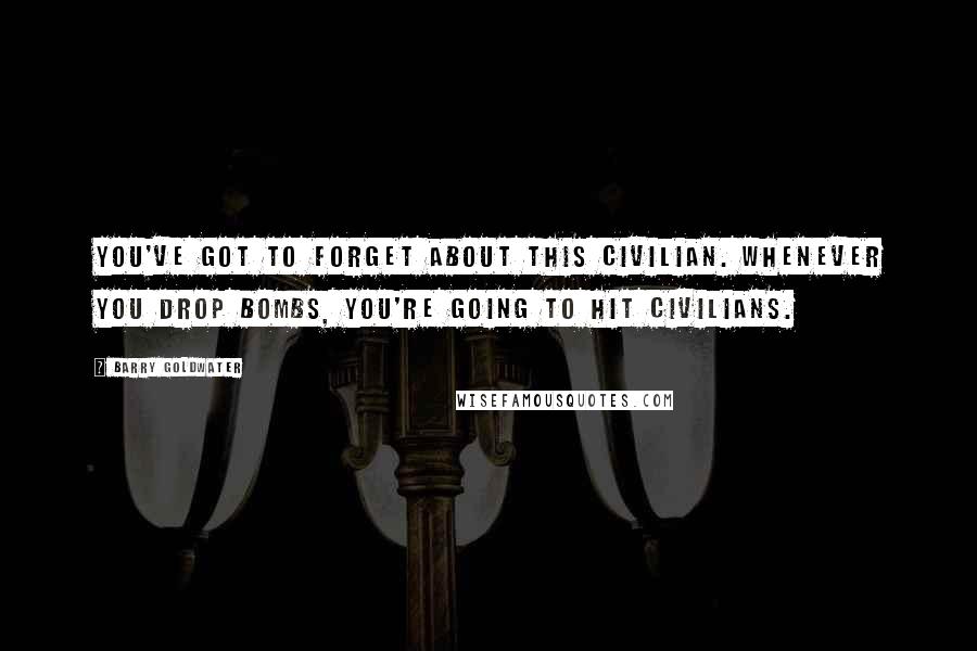 Barry Goldwater Quotes: You've got to forget about this civilian. Whenever you drop bombs, you're going to hit civilians.