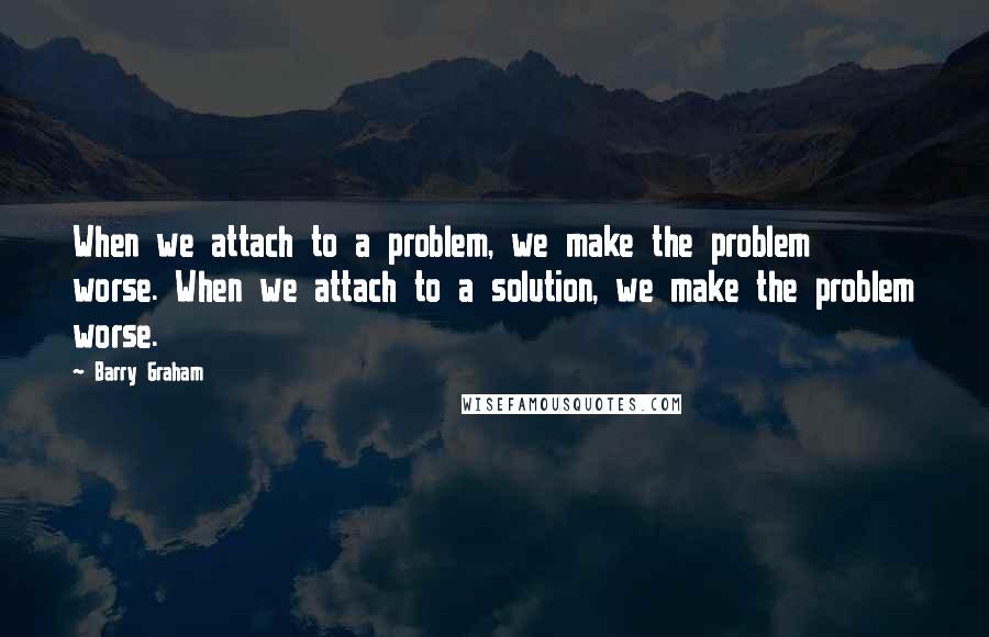 Barry Graham Quotes: When we attach to a problem, we make the problem worse. When we attach to a solution, we make the problem worse.