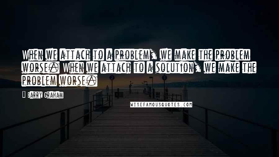 Barry Graham Quotes: When we attach to a problem, we make the problem worse. When we attach to a solution, we make the problem worse.