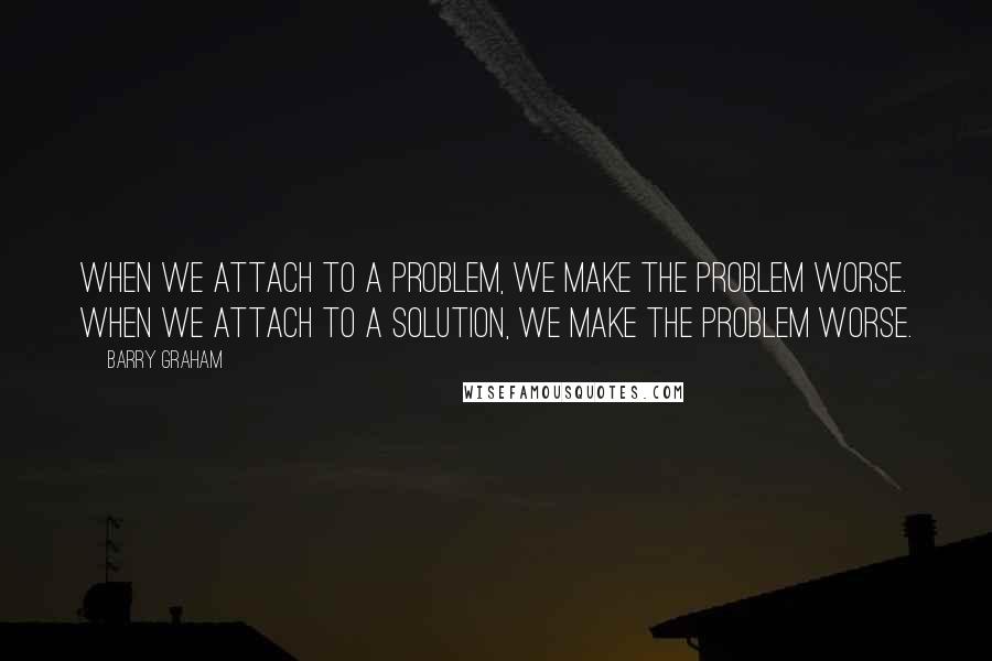 Barry Graham Quotes: When we attach to a problem, we make the problem worse. When we attach to a solution, we make the problem worse.