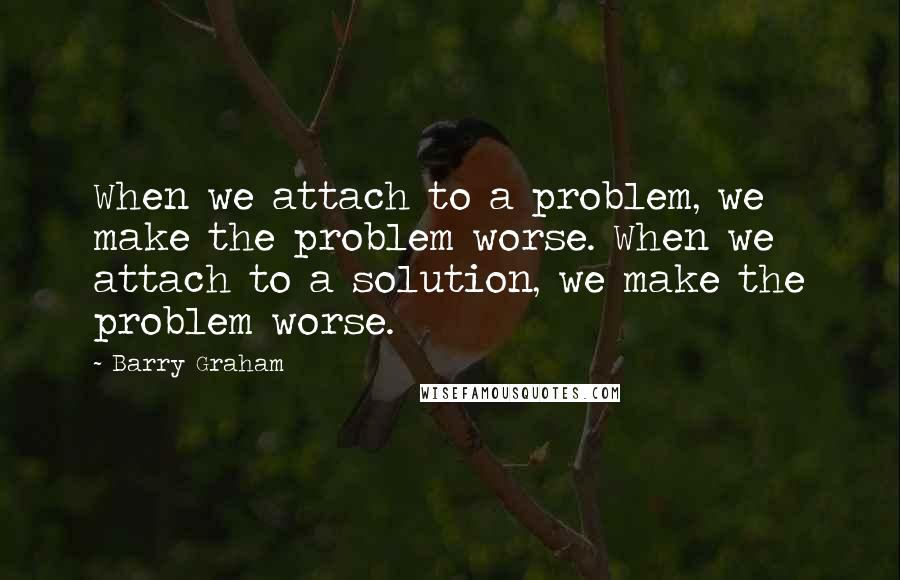 Barry Graham Quotes: When we attach to a problem, we make the problem worse. When we attach to a solution, we make the problem worse.