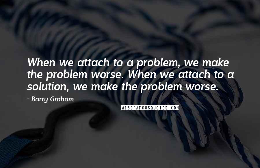 Barry Graham Quotes: When we attach to a problem, we make the problem worse. When we attach to a solution, we make the problem worse.
