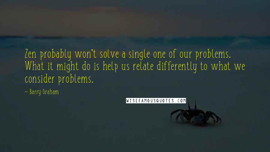 Barry Graham Quotes: Zen probably won't solve a single one of our problems. What it might do is help us relate differently to what we consider problems.