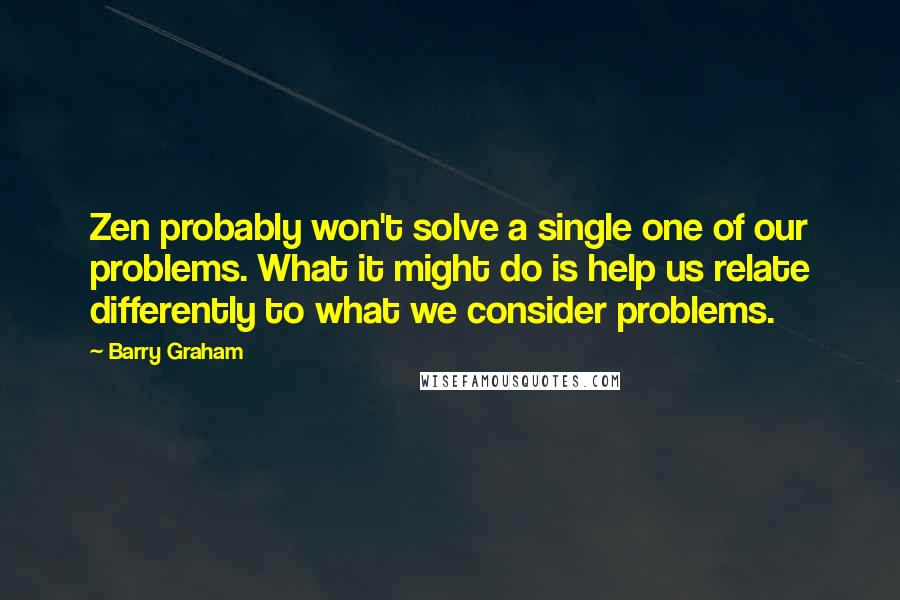 Barry Graham Quotes: Zen probably won't solve a single one of our problems. What it might do is help us relate differently to what we consider problems.