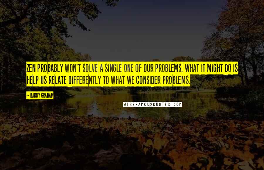 Barry Graham Quotes: Zen probably won't solve a single one of our problems. What it might do is help us relate differently to what we consider problems.