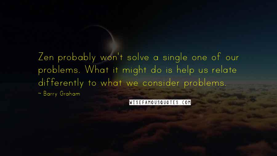 Barry Graham Quotes: Zen probably won't solve a single one of our problems. What it might do is help us relate differently to what we consider problems.