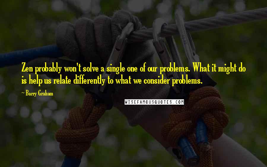 Barry Graham Quotes: Zen probably won't solve a single one of our problems. What it might do is help us relate differently to what we consider problems.