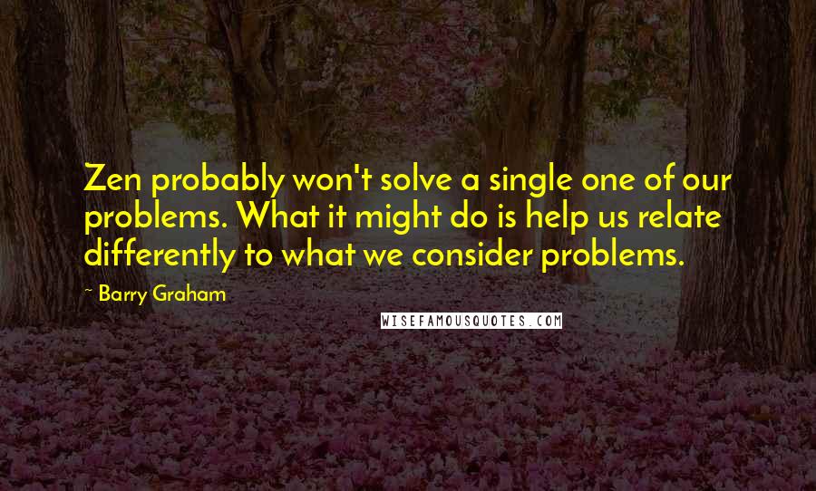 Barry Graham Quotes: Zen probably won't solve a single one of our problems. What it might do is help us relate differently to what we consider problems.