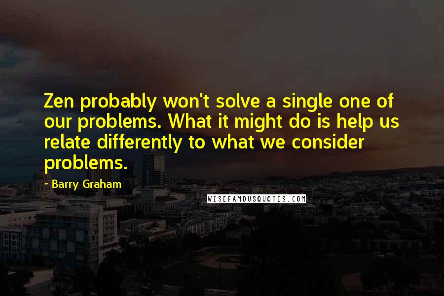 Barry Graham Quotes: Zen probably won't solve a single one of our problems. What it might do is help us relate differently to what we consider problems.