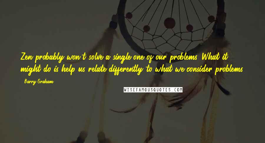 Barry Graham Quotes: Zen probably won't solve a single one of our problems. What it might do is help us relate differently to what we consider problems.